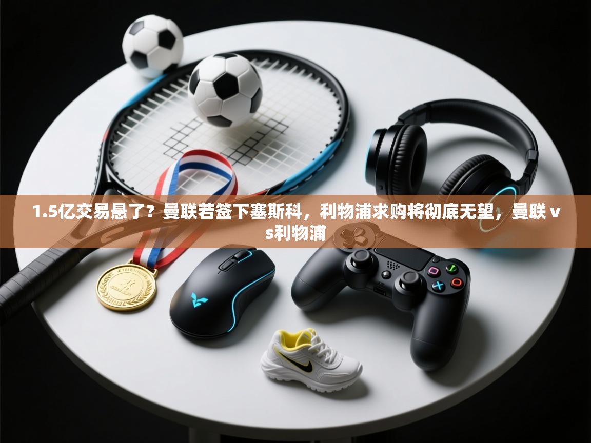 1.5亿交易悬了？曼联若签下塞斯科，利物浦求购将彻底无望，曼联ⅴs利物浦  第1张