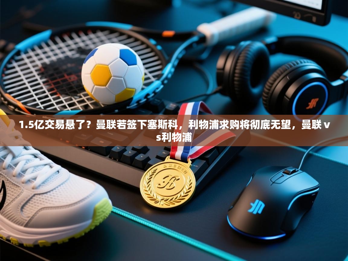 1.5亿交易悬了？曼联若签下塞斯科，利物浦求购将彻底无望，曼联ⅴs利物浦  第2张